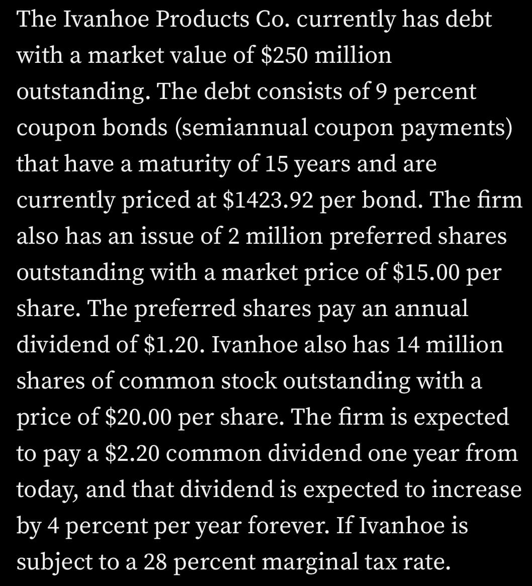 The Ivanhoe Products Co. currently has debt
with a market value of $250 million
outstanding. The debt consists of 9 percent
coupon bonds (semiannual coupon payments)
that have a maturity of 15 years and are
currently priced at $1423.92 per bond. The firm
also has an issue of 2 million preferred shares
outstanding with a market price of $15.00 per
share. The preferred shares pay an annual
dividend of $1.20. Ivanhoe also has 14 million
shares of common stock outstanding with a
price of $20.00 per share. The firm is expected
to pay a $2.20 common dividend one year from
today, and that dividend is expected to increase
by 4 percent per year forever. If Ivanhoe is
subject to a 28 percent marginal tax rate.