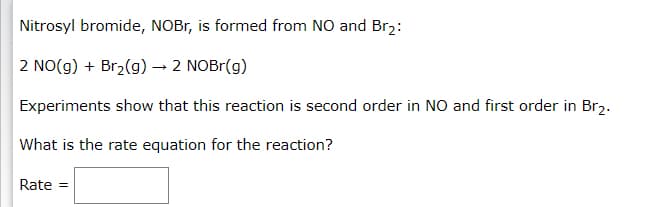 Nitrosyl bromide, NOBr, is formed from NO and Br2:
2 NO(g) + Br2(g) → 2 NOBR(g)
Experiments show that this reaction is second order in NO and first order in Br2.
What is the rate equation for the reaction?
Rate =
