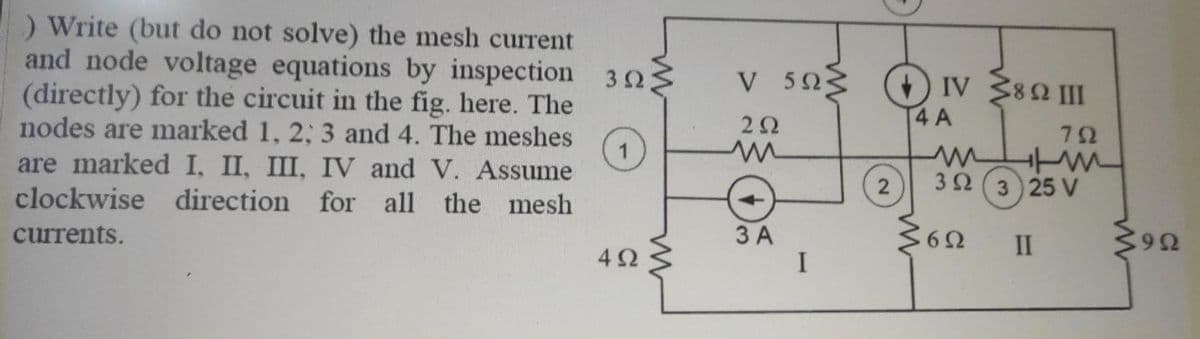 ) Write (but do not solve) the mesh current
and node voltage equations by inspection 32
V 503 (+) IV 380 II
(directly) for the circuit in the fig. here. The
nodes are marked 1, 2; 3 and 4. The meshes
1
are marked I, II, III, IV and V. Assume
4 A
72
clockwise direction for all the mesh
2
32 (3 25 V
currents.
3 A
I
II
4Ω
6

