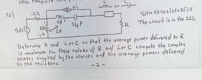 Also compu
mor
10)
Velt)= 20 coslatt+30°) V
The circuit is in the sss,
122
TH
6HEH
3/4 F
Deterwine R and Lor C so that the averoge power delivered to R
is marimum. For these values of R ond Lor C compute the complex
powers supplied by the sources ond the ave rage powers delivered
to tho resistors.
- 2-
