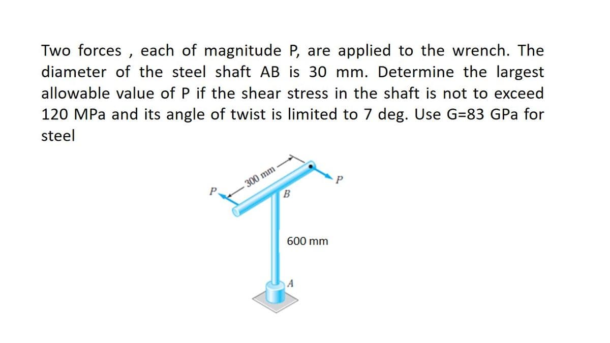 Two forces , each of magnitude P, are applied to the wrench. The
diameter of the steel shaft AB is 30 mm. Determine the largest
allowable value of P if the shear stress in the shaft is not to exceed
120 MPa and its angle of twist is limited to 7 deg. Use G=83 GPa for
steel
300 mm
B.
600 mm
