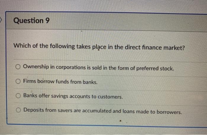 Question 9
Which of the following takes place in the direct finance market?
O Ownership in corporations is sold in the form of preferred stock.
O Firms borrow funds from banks.
O Banks offer savings accounts to customers.
O Deposits from savers are accumulated and loans made to borrowers.
