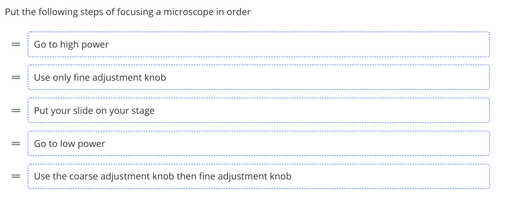 Put the following steps of focusing a microscope in order
Go to high power
Use only fine adjustment knob
Put your slide on your stage
Go to low power
Use the coarse adjustment knob then fine adjustment knob
