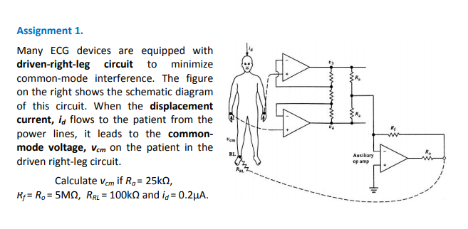 Assignment 1.
Many ECG devices are equipped with
driven-right-leg circuit to minimize
common-mode interference. The figure
on the right shows the schematic diagram
of this circuit. When the displacement
current, ia flows to the patient from the
power lines, it leads to the common-
mode voltage, Vcm on the patient in the
driven right-leg circuit.
RL.
Auxiliary
op amp
Calculate vem if R,= 25KN,
R;= R, = 5MQ, RRL = 100kn and ig = 0.2µA.
