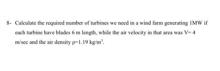 8- Calculate the required number of turbines we need in a wind farm generating IMW if
each turbine have blades 6 m length, while the air velocity in that area was V= 4
m/sec and the air density p=1.19 kg/m².
