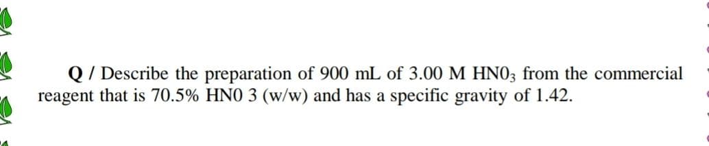 Q/ Describe the preparation of 900 mL of 3.00 M HN03 from the commercial
reagent that is 70.5% HNO 3 (w/w) and has a specific gravity of 1.42.
