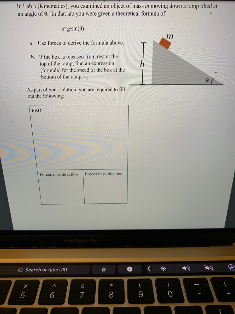 In Lab 3 (Kinematics), you examined an object of mass m moving down a ramp tilted at
an angle of 0. In that lab you were given a theoretical formula of
a=g'sin(0)
m
a. Use forces to derive the formula above.
T
b. If the box is released from rest at the
top of the ramp, find an expression
(formula) for the speed of the box at the
bottom of the ramp, vệ
As part of your solution, you are required to fill
out the following:
FBD
Forces in x-direction
Forces in y-direction
MacBook Pro
Search or type URL
%
&
5
7
* 00
