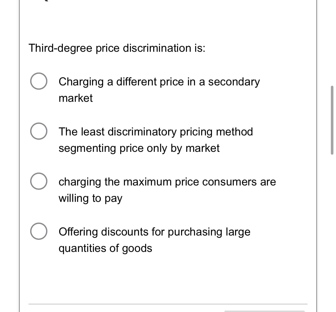 Third-degree price discrimination is:
Charging a different price in a secondary
market
The least discriminatory pricing method
segmenting price only by market
charging the maximum price consumers are
willing to pay
Offering discounts for purchasing large
quantities of goods