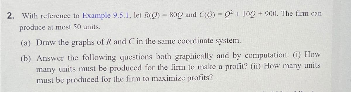 2. With reference to Example 9.5.1, let R(Q) = 80Q and C(Q) = Q2 + 10Q + 900. The firm can
produce at most 50 units.
(a) Draw the graphs of R and C in the same coordinate system.
(b) Answer the following questions both graphically and by computation: (i) How
many units must be produced for the firm to make a profit? (ii) How many units
must be produced for the firm to maximize profits?