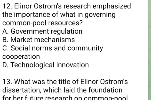 12. Elinor Ostrom's research emphasized
the importance of what in governing
common-pool resources?
A. Government regulation
B. Market mechanisms
C. Social norms and community
cooperation
D. Technological innovation
13. What was the title of Elinor Ostrom's
dissertation, which laid the foundation
for her future research on common-pool