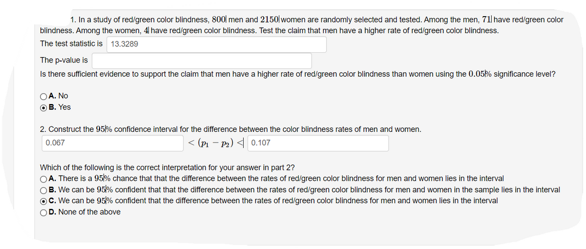 1. In a study of red/green color blindness, 800| men and 2150| women are randomly selected and tested. Among the men, 71| have red/green color
blindness. Among the women, 4 have red/green color blindness. Test the claim that men have a higher rate of red/green color blindness.
The test statistic is 13.3289
The p-value is
Is there sufficient evidence to support the claim that men have a higher rate of red/green color blindness than women using the 0.05% significance level?
OA. No
OB. Yes
2. Construct the 95% confidence interval for the difference between the color blindness rates of men and women.
< (P1 – P2) 4 0.107
0.067
Which of the following is the correct interpretation for your answer in part 2?
OA. There is a 95% chance that that the difference between the rates of red/green color blindness for men and women lies in the interval
OB. We can be 95% confident that that the difference between the rates of red/green color blindness for men and women in the sample lies in the interval
OC. We can be 95% confident that the difference between the rates of red/green color blindness for men and women lies in the interval
OD. None of the above
