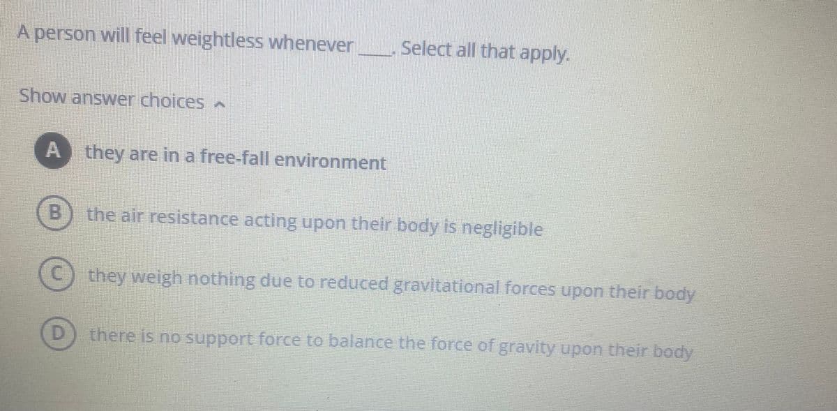 A person will feel weightless whenever
Show answer choices
A they are in a free-fall environment
Select all that apply.
the air resistance acting upon their body is negligible
they weigh nothing due to reduced gravitational forces upon their body
D) there is no support force to balance the force of gravity upon their body