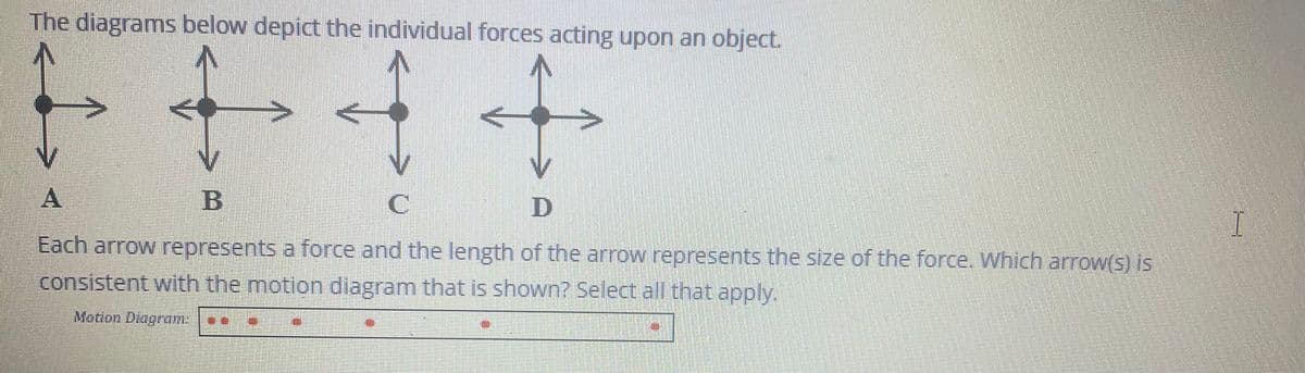 The diagrams below depict the individual forces acting upon an object.
^
B
C
D
Each arrow represents a force and the length of the arrow represents the size of the force. Which arrow(s) is
consistent with the motion diagram that is shown? Select all that apply.
Motion Diagram:
TUNE
I