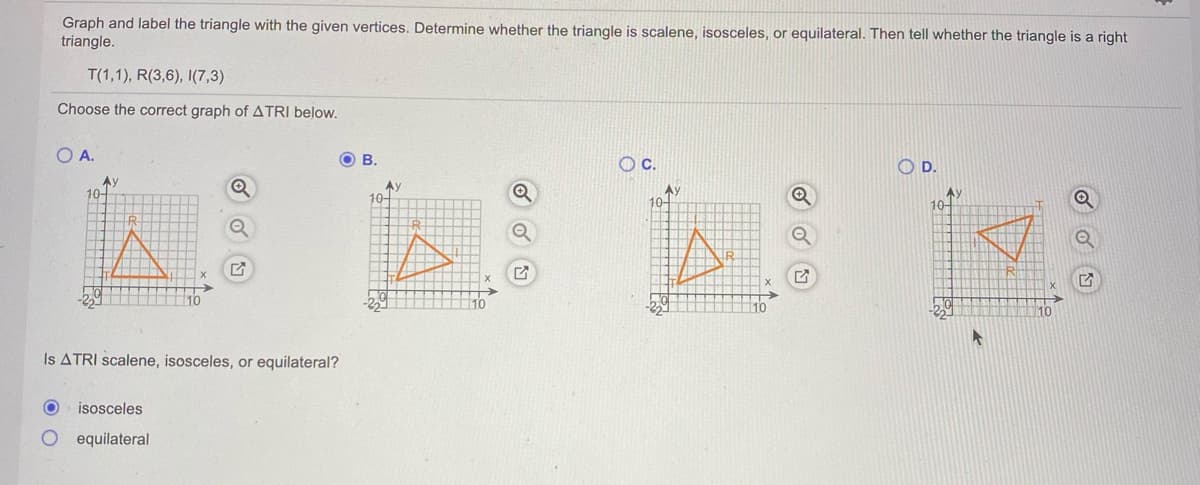 Graph and label the triangle with the given vertices. Determine whether the triangle is scalene, isosceles, or equilateral. Then tell whether the triangle is a right
triangle.
T(1,1), R(3,6), I(7,3)
Choose the correct graph of ATRI below.
OA.
O B.
Oc.
O D.
Av
10-
Ay
10-
Ay
10-
10-
10
10
10
10
Is ATRI scalene, isosceles, or equilateral?
isosceles
equilateral
