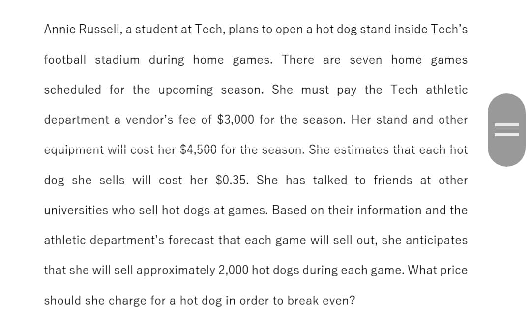 Annie Russell, a student at Tech, plans to open a hot dog stand inside Tech's
football stadium during home games. There are seven home games
scheduled for the upcoming season. She must pay the Tech athletic
department a vendor's fee of $3,000 for the season. Her stand and other
equipment will cost her $4,500 for the season. She estimates that each hot
dog she sells will cost her $0.35. She has talked to friends at other
universities who sell hot dogs at games. Based on their information and the
athletic department's forecast that each game will sell out, she anticipates
that she will sell approximately 2,000 hot dogs during each game. What price
should she charge for a hot dog in order to break even?
||
