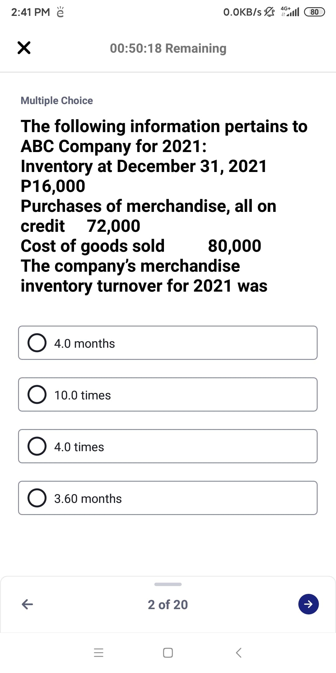 4G+
2:41 PM ě
0.OKB/s l
80
00:50:18 Remaining
Multiple Choice
The following information pertains to
ABC Company for 2021:
Inventory at December 31, 2021
P16,000
Purchases of merchandise, all on
credit 72,000
Cost of goods sold
The company's merchandise
inventory turnover for 2021 was
80,000
O 4.0 months
10.0 times
O 4.0 times
3.60 months
2 of 20
