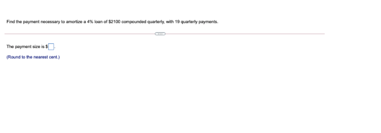 Find the payment necessary to amortize a 4% loan of $2100 compounded quarterly, with 19 quarterly payments.
The payment size is S
(Round to the nearest cent.)
