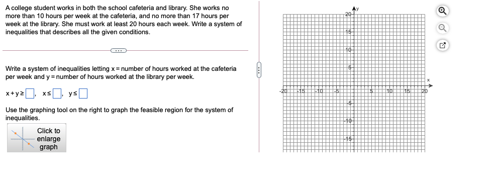 A college student works in both the school cafeteria and library. She works no
more than 10 hours per week at the cafeteria, and no more than 17 hours per
week at the library. She must work at least 20 hours each week. Write a system of
inequalities that describes all the given conditions.
Ay
20-
Write a system of inequalities letting x= number of hours worked at the cafeteria
per week and y = number of hours worked at the library per week.
x+y2
xs, ys
Use the graphing tool on the right to graph the feasible region for the system of
inequalities.
Click to
enlarge
graph
...
