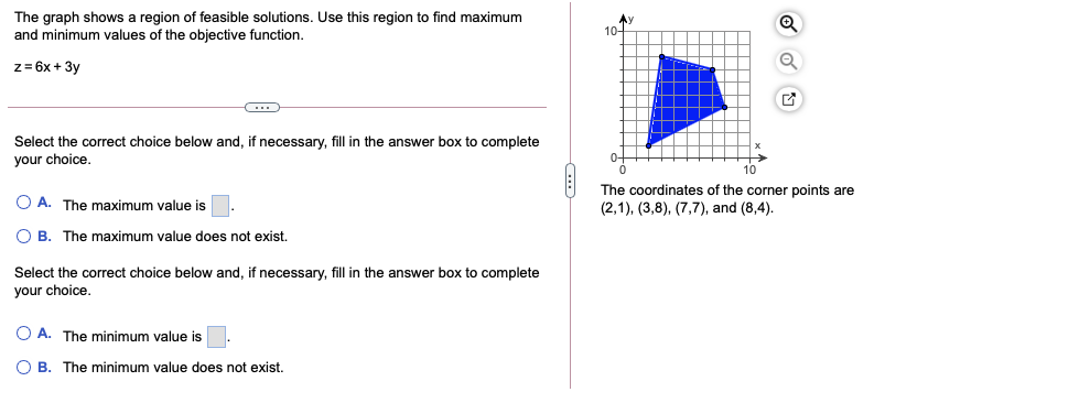 The graph shows a region of feasible solutions. Use this region to find maximum
and minimum values of the objective function.
Ay
10-
z= 6x + 3y
Select the correct choice below and, if necessary, fill in the answer box to complete
your choice,
The coordinates of the corner points are
(2,1), (3,8), (7,7), and (8,4).
O A. The maximum value is.
O B. The maximum value does not exist.
Select the correct choice below and, if necessary, fill in the answer box to complete
your choice.
O A. The minimum value is
O B. The minimum value does not exist.
