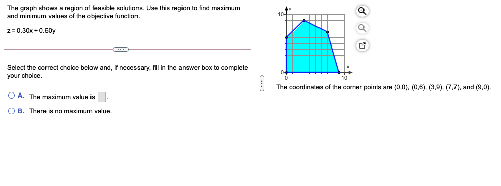 The graph shows a region of feasible solutions. Use this region to find maximum
and minimum values of the objective function.
z= 0.30x + 0.60y
Select the correct choice below and, if necessary, fill in the answer box to complete
your choice.
10
The coordinates of the corner points are (0,0), (0,6), (3,9), (7,7), and (9,0).
O A. The maximum value is
O B. There is no maximum value.
