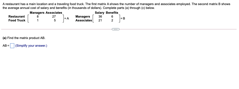 A restaurant has a main location and a traveling food truck. The first matrix A shows the number of managers and associates employed. The second matrix B shows
the average annual cost of salary and benefits (in thousands of dollars). Complete parts (a) through (c) below.
Managers Associates
8
Salary Benefits
36
Restaurant
Food Truck
Managers
Associates
27
= B
1
21
2
(a) Find the matrix product AB.
AB = (Simplify your answer.)
