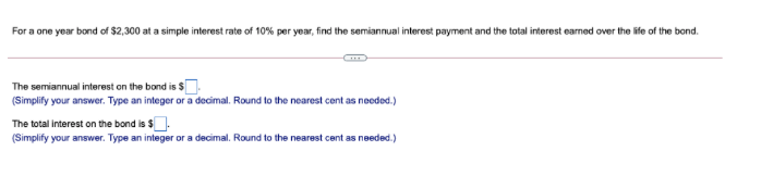 For a one year bond of $2,300 at a simple interest rate of 10% per year, find the semiannual interest payment and the total interest earned over the life of the bond.
The semiannual interest on the bond is s
(Simplify your answer. Type an integer or a decimal. Round to the nearest cent as needed.)
The total interest on the bond is $.
(Simplify your answer. Type an integer or a decimal. Round to the nearest cent as needed.)
