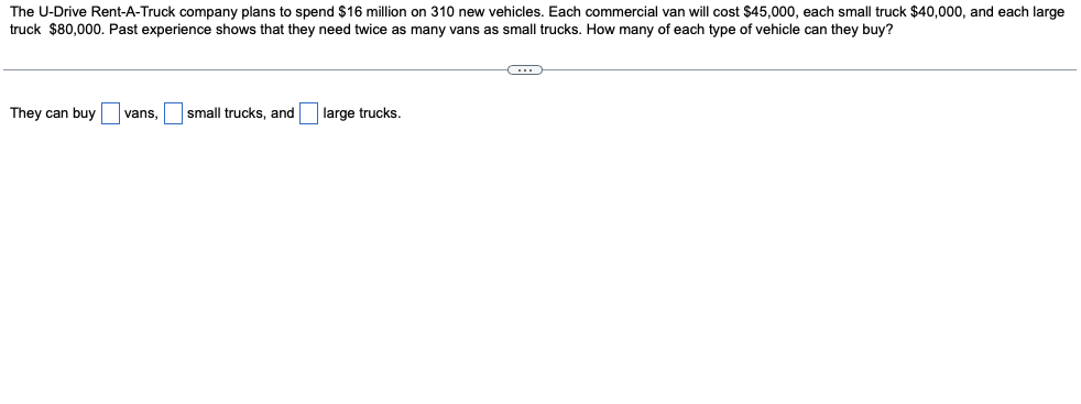 The U-Drive Rent-A-Truck company plans to spend $16 million on 310 new vehicles. Each commercial van will cost $45,000, each small truck $40,000, and each large
truck $80,000. Past experience shows that they need twice as many vans as small trucks. How many of each type of vehicle can they buy?
They can buy vans,
small trucks, and
large trucks.
