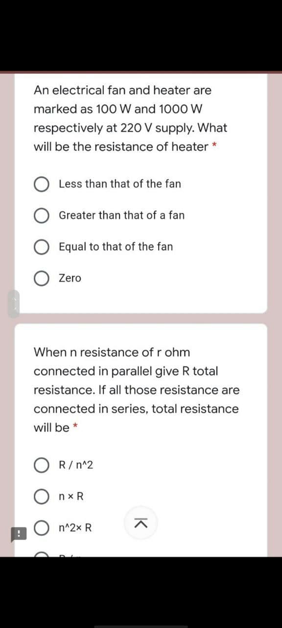 An electrical fan and heater are
marked as 100 W and 1000 W
respectively at 220 V supply. What
will be the resistance of heater *
Less than that of the fan
Greater than that of a fan
Equal to that of the fan
Zero
When n resistance of r ohm
connected in parallel give R total
resistance. If all those resistance are
connected in series, total resistance
will be *
O R/ n^2
nx R
n^2x R
K
