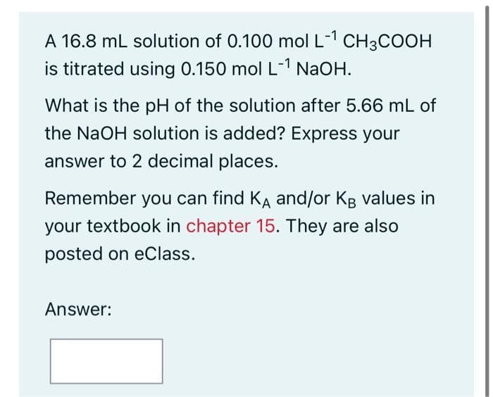 A 16.8 mL solution of 0.100 mol L-1 CH3COOH
is titrated using 0.150 mol L-1 NaOH.
What is the pH of the solution after 5.66 mL of
the NaOH solution is added? Express your
answer to 2 decimal places.
Remember you can find KA and/or KB values in
your textbook in chapter 15. They are also
posted on eClass.
Answer: