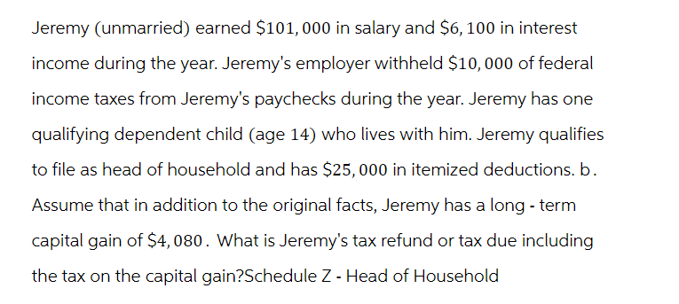 Jeremy (unmarried) earned $101, 000 in salary and $6, 100 in interest
income during the year. Jeremy's employer withheld $10,000 of federal
income taxes from Jeremy's paychecks during the year. Jeremy has one
qualifying dependent child (age 14) who lives with him. Jeremy qualifies
to file as head of household and has $25,000 in itemized deductions. b.
Assume that in addition to the original facts, Jeremy has a long-term
capital gain of $4,080. What is Jeremy's tax refund or tax due including
the tax on the capital gain?Schedule Z - Head of Household