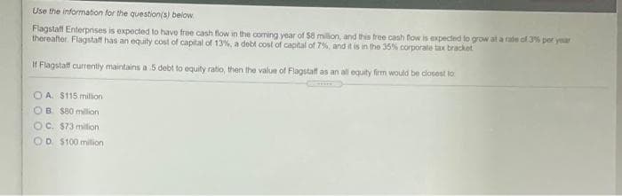 Use the information for the question(s) below
Flagstaff Enterprises is expected to havo free cash flow in the coming year of $8 milon, and this tree cash fow is expected fo grow at a rate of 3% per year
thereafter. Flagstaff has an equity cost of capital of 13%, a dobt cost of capital of 7%, and it is in the 35% corporate tax brackot
If Flagstatf currently maintains a 5 debt to equity ratio, then the value of Flagstaff as an all equity firm would be ciosest to
O A. $115 million
OB $80 milion
OC. $73 milion
OD $100 million
