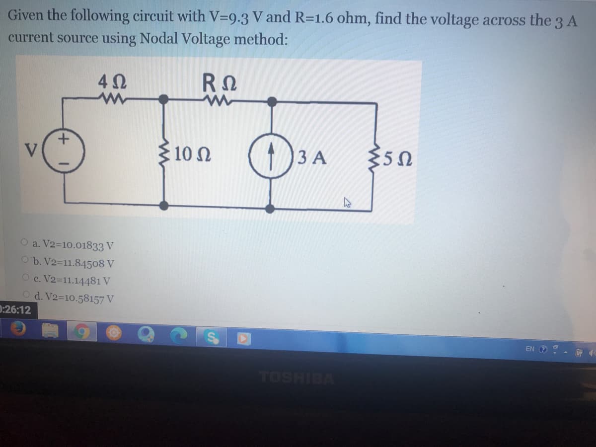 Given the following circuit with V=9.3 V and R=1.6 ohm, find the voltage across the 3 A
current source using Nodal Voltage method:
V
10n
3 A
O a. V2-10.01833 V
O'b. V2=11.84508 V
O c. V2-11.14481 V
Od. V2-10.58157 V
0:26:12
EN 2
TOSHIBA
