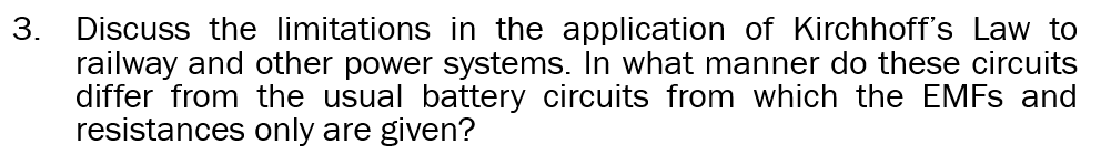 3. Discuss the limitations in the application of Kirchhoff's Law to
railway and other power systems. In what manner do these circuits
differ from the usual battery circuits from which the EMFS and
resistances only are given?
