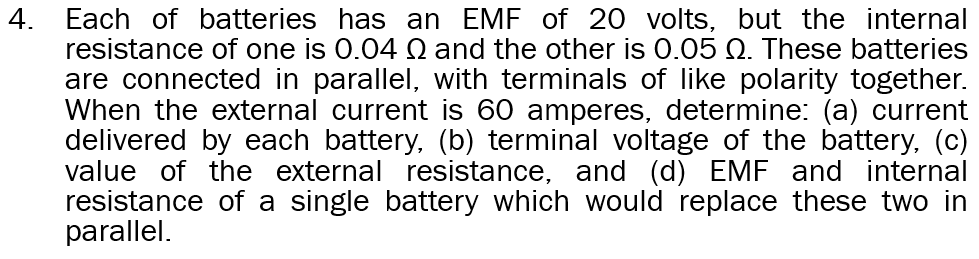 4.
Each of batteries has an EMF of 20 volts, but the internal
resistance of one is 0.04 Q and the other is 0.05 Q. These batteries
are connected in parallel, with terminals of like polarity together.
When the external current is 60 amperes, determine: (a) current
delivered by each battery, (b) terminal voltage of the battery, (c)
value of the external resistance, and (d) EMF and internal
resistance of a single battery which would replace these two in
parallel.
