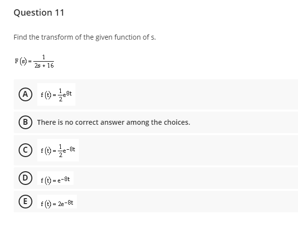 Question 11
Find the transform of the given function of s.
F () = :16
1
2s + 16
A
B There is no correct answer among the choices.
8t
=
D
f (t) = e-8t
f (t) = 2e-8t
