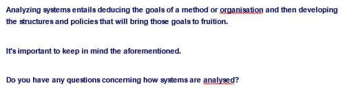 Analyzing systems entails deducing the goals of a method or organisation and then developing
the structures and policies that will bring those goals to fruition.
It's important to keep in mind the aforementioned.
Do you have any questions concerning how systems are analysed?