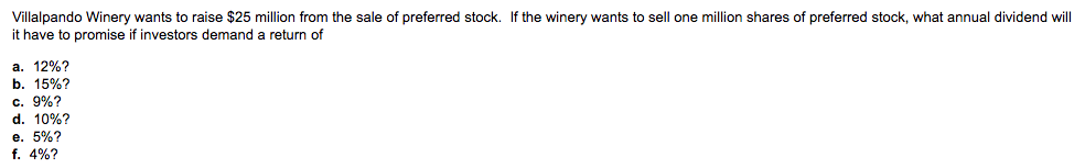 Villalpando Winery wants to raise $25 million from the sale of preferred stock. If the winery wants to sell one million shares of preferred stock, what annual dividend will
it have to promise if investors demand a return of
a. 12%?
b. 15%?
c. 9%?
d. 10%?
e. 5%?
f. 4%?
