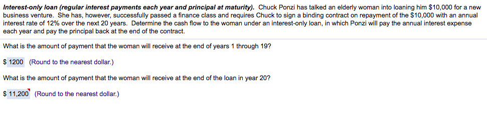 Interest-only loan (regular interest payments each year and principal at maturity). Chuck Ponzi has talked an elderly woman into loaning him $10,000 for a new
business venture. She has, however, successfully passed a finance class and requires Chuck to sign a binding contract on repayment of the $10,000 with an annual
interest rate of 12% over the next 20 years. Determine the cash flow to the woman under an interest-only loan, in which Ponzi will pay the annual interest expense
each year and pay the principal back at the end of the contract.
What is the amount of payment that the woman will receive at the end of years 1 through 19?
$ 1200 (Round to the nearest dollar.)
What is the amount of payment that the woman will receive at the end of the loan in year 20?
$ 11,200 (Round to the nearest dollar.)
