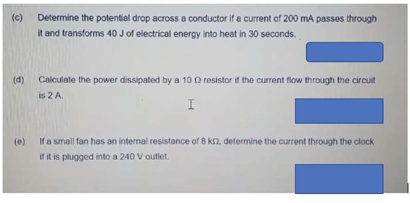 (c)
Determine the potential drop across a conductor if a current of 200 mA passes through
it and transforms 40 J of electrical energy into heat in 30 seconds.
(d)
Calculate the power dissipated by a 10 Q resistor if the current flow through the circuit
is 2 A.
(e) If a small fan has an internal resistance of 8 k2, determine the current through the clock
if it is plugged into a 240 V outlet.
