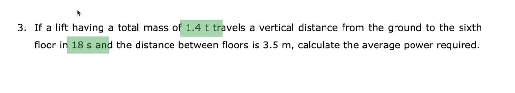 3. If a lift having a total mass of 1.4t travels a vertical distance from the ground to the sixth
floor in 18 s and the distance between floors is 3.5 m, calculate the average power required.
