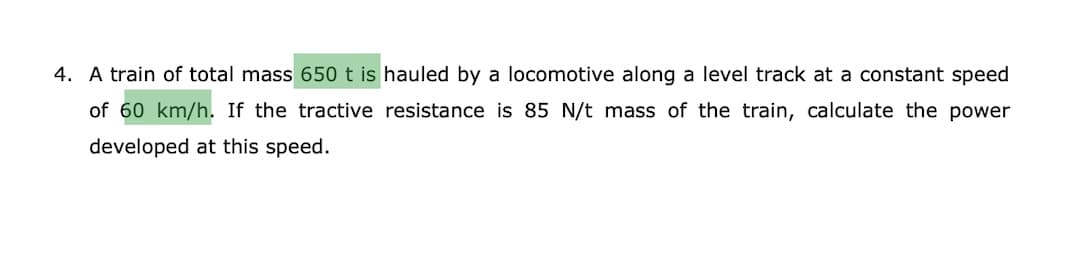 4. A train of total mass 650 t is hauled by a locomotive along a level track at a constant speed
of 60 km/h. If the tractive resistance is 85 N/t mass of the train, calculate the power
developed at this speed.
