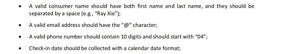 ●
●
●
●
A valid consumer name should have both first name and last name, and they should be
separated by a space (e.g., "Ray Xie");
A valid email address should have the "@" character;
A valid phone number should contain 10 digits and should start with "04";
Check-in date should be collected with a calendar date format;