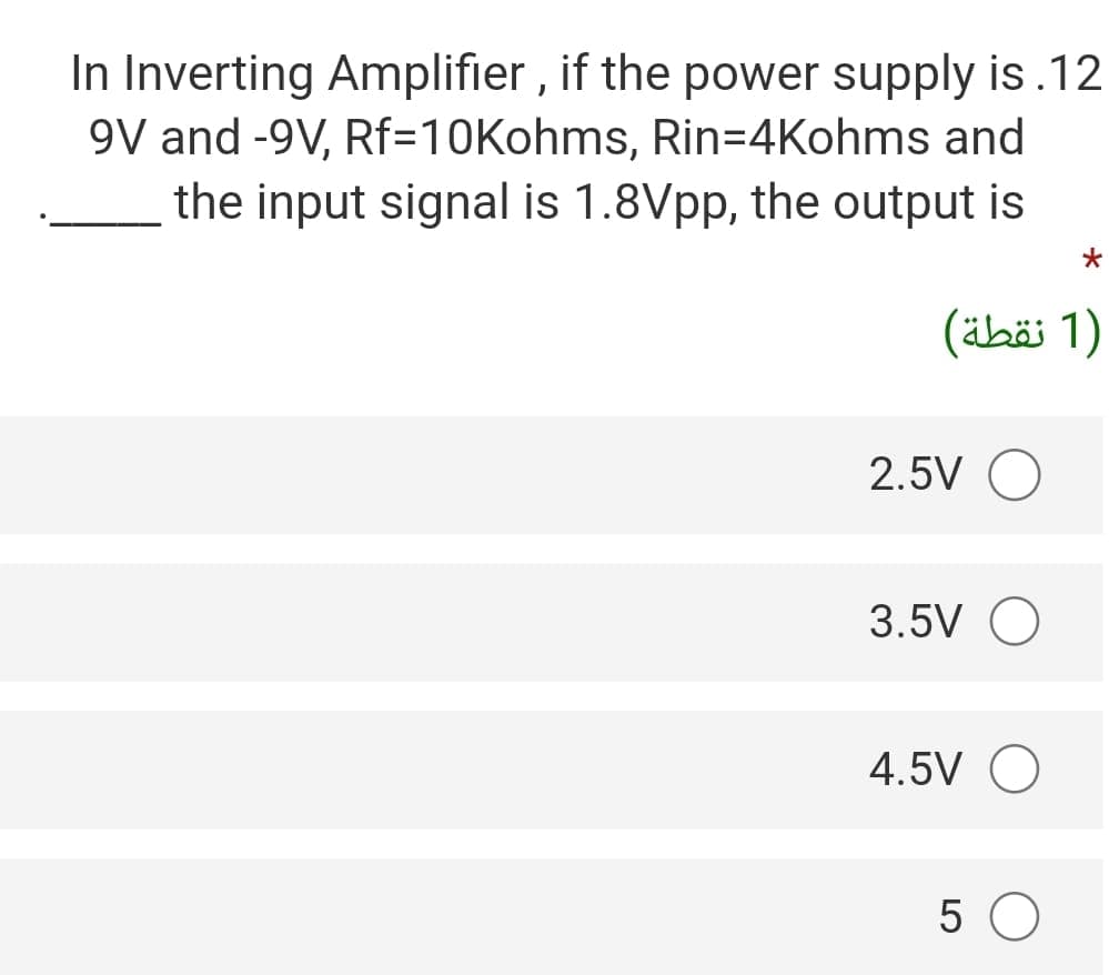 In Inverting Amplifier , if the power supply is.12
9V and -9V, Rf=10Kohms, Rin=4Kohms and
the input signal is 1.8Vpp, the output is
)1 نقطة(
2.5V O
3.5V O
4.5V O
5 O

