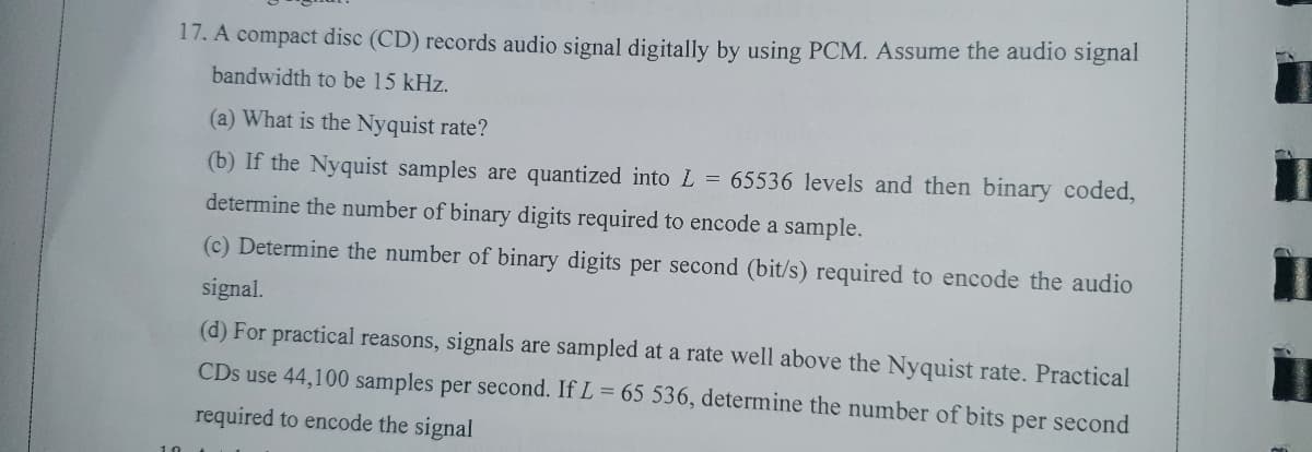 17. A compact disc (CD) records audio signal digitally by using PCM. Assume the audio signal
bandwidth to be 15 kHz.
(a) What is the Nyquist rate?
(b) If the Nyquist samples are quantized into L = 65536 levels and then binary coded,
determine the number of binary digits required to encode a sample.
(c) Determine the number of binary digits per second (bit/s) required to encode the audio
signal.
(d) For practical reasons, signals are sampled at a rate well above the Nyquist rate. Practical
CDs use 44,100 samples per second. If L = 65 536, determine the number of bits per second
required to encode the signal
