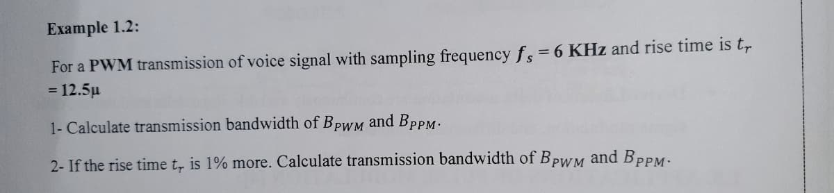 Example 1.2:
For a PWM transmission of voice signal with sampling frequency fs = 6 KHz and rise time is t,
= 12.5µ
1- Calculate transmission bandwidth of BpwM and BpPM.
2- If the rise time t, is 1% more. Calculate transmission bandwidth of BPWM and BPPM.
