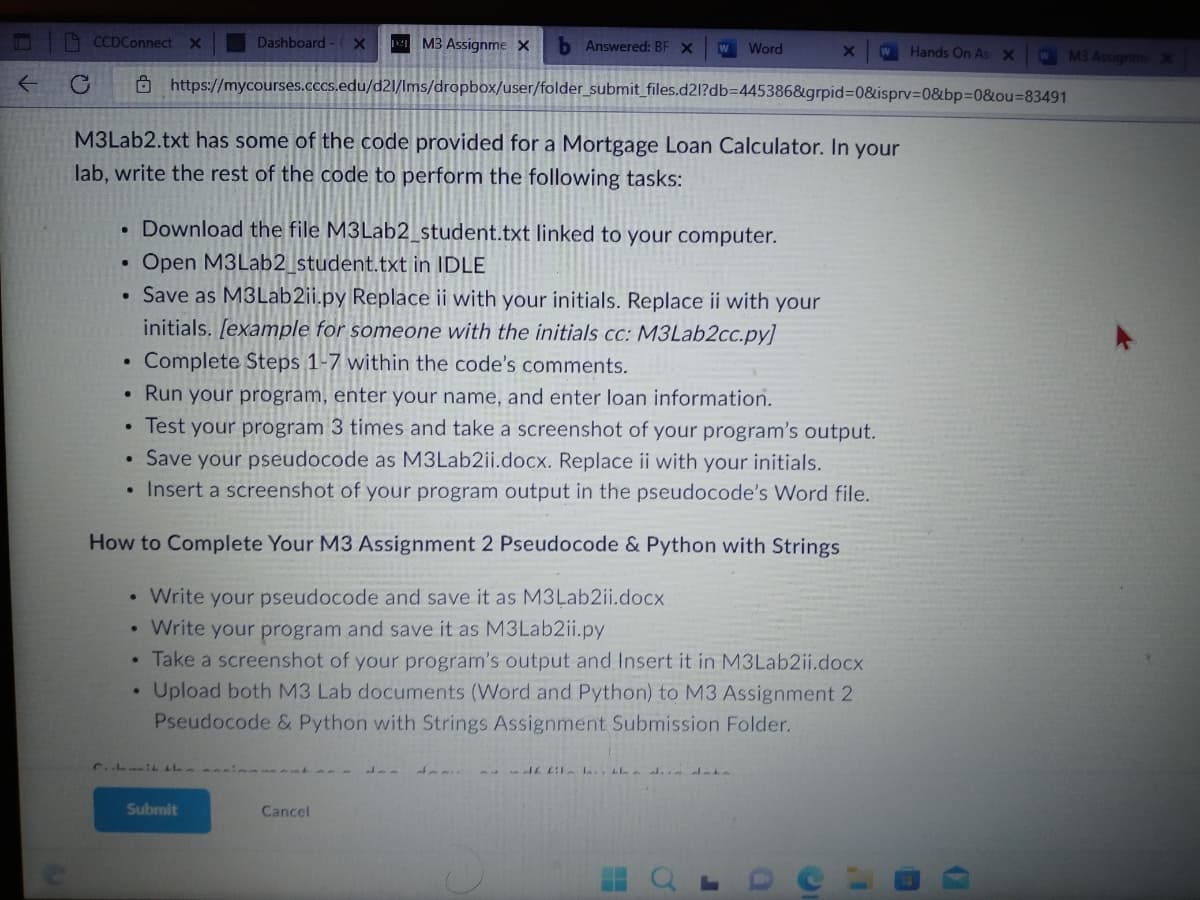 ← С
CCDConnect X
M3 Assignme X b Answered: BF X W Word
https://mycourses.cccs.edu/d21/Ims/dropbox/user/folder_submit_files.d21?db-445386&grpid=0&isprv=0&bp=0&ou=83491
•
M3Lab2.txt has some of the code provided for a Mortgage Loan Calculator. In your
lab, write the rest of the code to perform the following tasks:
●
Download the file M3Lab2_student.txt linked to your computer.
Open M3Lab2_student.txt in IDLE
Save as M3Lab2ii.py Replace ii with your initials. Replace ii with your
initials. [example for someone with the initials cc: M3Lab2cc.py]
Complete Steps 1-7 within the code's comments.
Run your program, enter your name, and enter loan information.
Test your program 3 times and take a screenshot of your program's output.
• Save your pseudocode as M3Lab2ii.docx. Replace ii with your cials.
• Insert a screenshot of your program output in the pseudocode's Word file.
How to Complete Your M3 Assignment 2 Pseudocode & Python with Strings
Write your pseudocode and save it as M3Lab2ii.docx
Write your program and save it as M3Lab2ii.py
Take a screenshot of your program's output and Insert it in M3Lab2ii.docx
. Upload both M3 Lab documents (Word and Python) to M3 Assignment 2
Pseudocode & Python with Strings Assignment Submission Folder.
Dashboard - X
C. LL
Submit
Cancel
X
d£ fil , the di data
J
Hands On As X
D
W M3 Assignme X