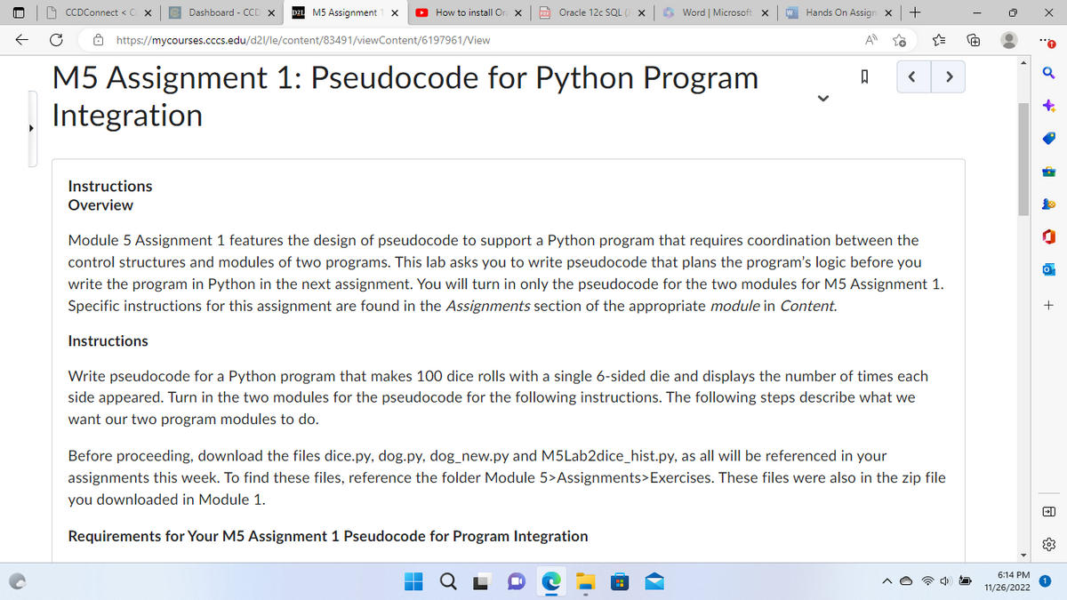 ←
M5 Assignment X ► How to install Or
C
https://mycourses.cccs.edu/d21/le/content/83491/viewContent/6197961/View
M5 Assignment 1: Pseudocode for Python Program
Integration
CCDConnect < C
Dashboard - CCD X
Instructions
Overview
PDF Oracle 12c SQL (
Word | Microsoft X
Hands On Assign X
+
A
ធ
Requirements for Your M5 Assignment 1 Pseudocode for Program Integration
Module 5 Assignment 1 features the design of pseudocode to support a Python program that requires coordination between the
control structures and modules of two programs. This lab asks you to write pseudocode that plans the program's logic before you
write the program in Python in the next assignment. You will turn in only the pseudocode for the two modules for M5 Assignment 1.
Specific instructions for this assignment are found in the Assignments section of the appropriate module in Content.
Instructions
Write pseudocode for a Python program that makes 100 dice rolls with a single 6-sided die and displays the number of times each
side appeared. Turn in the two modules for the pseudocode for the following instructions. The following steps describe what we
want our two program modules to do.
2!!
>
Before proceeding, download the files dice.py, dog.py, dog_new.py and M5Lab2dice_hist.py, as all will be referenced in your
assignments this week. To find these files, reference the folder Module 5>Assignments>Exercises. These files were also in the zip file
you downloaded in Module 1.
@
6:14 PM
11/26/2022
x
+
4