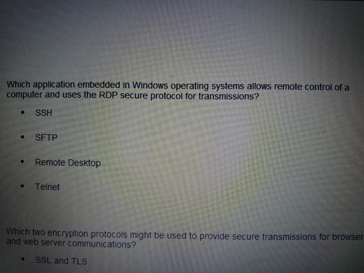 Which application embedded in Windows operating systems allows remote control of a
computer and uses the RDP secure protocol for transmissions?
SSH
SFTP
Remote Desktop
Telnet
Which two encryption protocols might be used to provide secure transmissions for browser
and web server communications?
D SSL and TLS