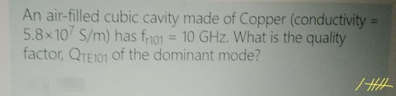 An air-filled cubic cavity made of Copper (conductivity =
5.8x107 S/m) has fno1 = 10 GHz. What is the quality
factor, QTE101 Of the dominant mode?
%3D
