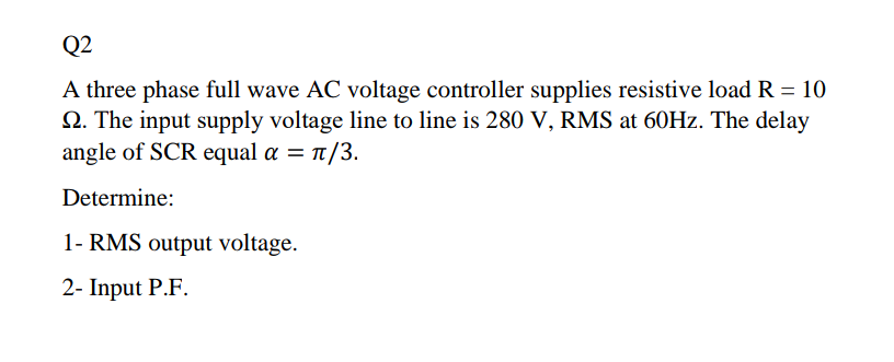 Q2
A three phase full wave AC voltage controller supplies resistive load R = 10
2. The input supply voltage line to line is 280 V, RMS at 60HZ. The delay
angle of SCR equal a = 1/3.
Determine:
1- RMS output voltage.
2- Input P.F.
